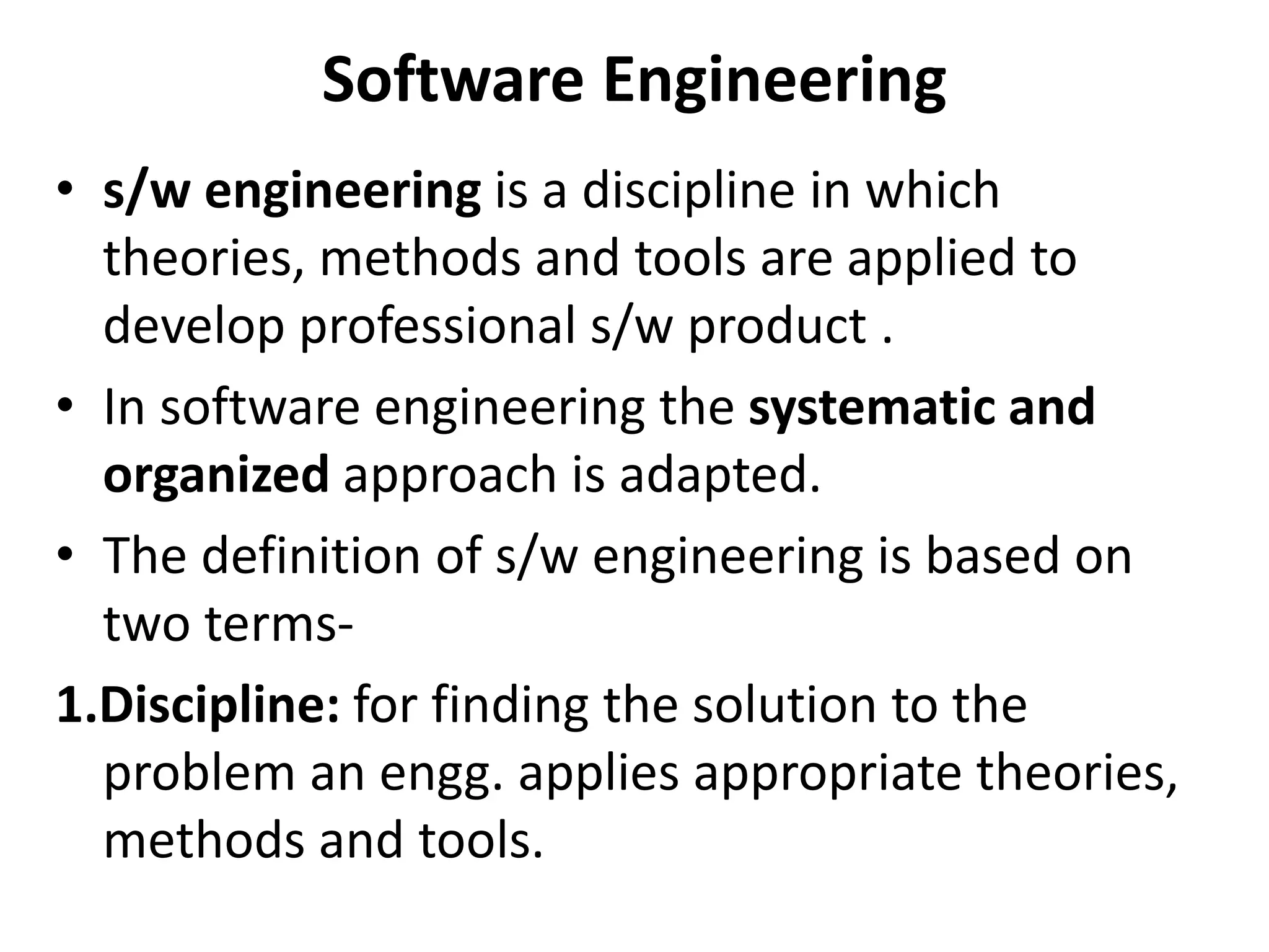 Software Engineering
• s/w engineering is a discipline in which
theories, methods and tools are applied to
develop professional s/w product .
• In software engineering the systematic and
organized approach is adapted.
• The definition of s/w engineering is based on
two terms-
1.Discipline: for finding the solution to the
problem an engg. applies appropriate theories,
methods and tools.
 