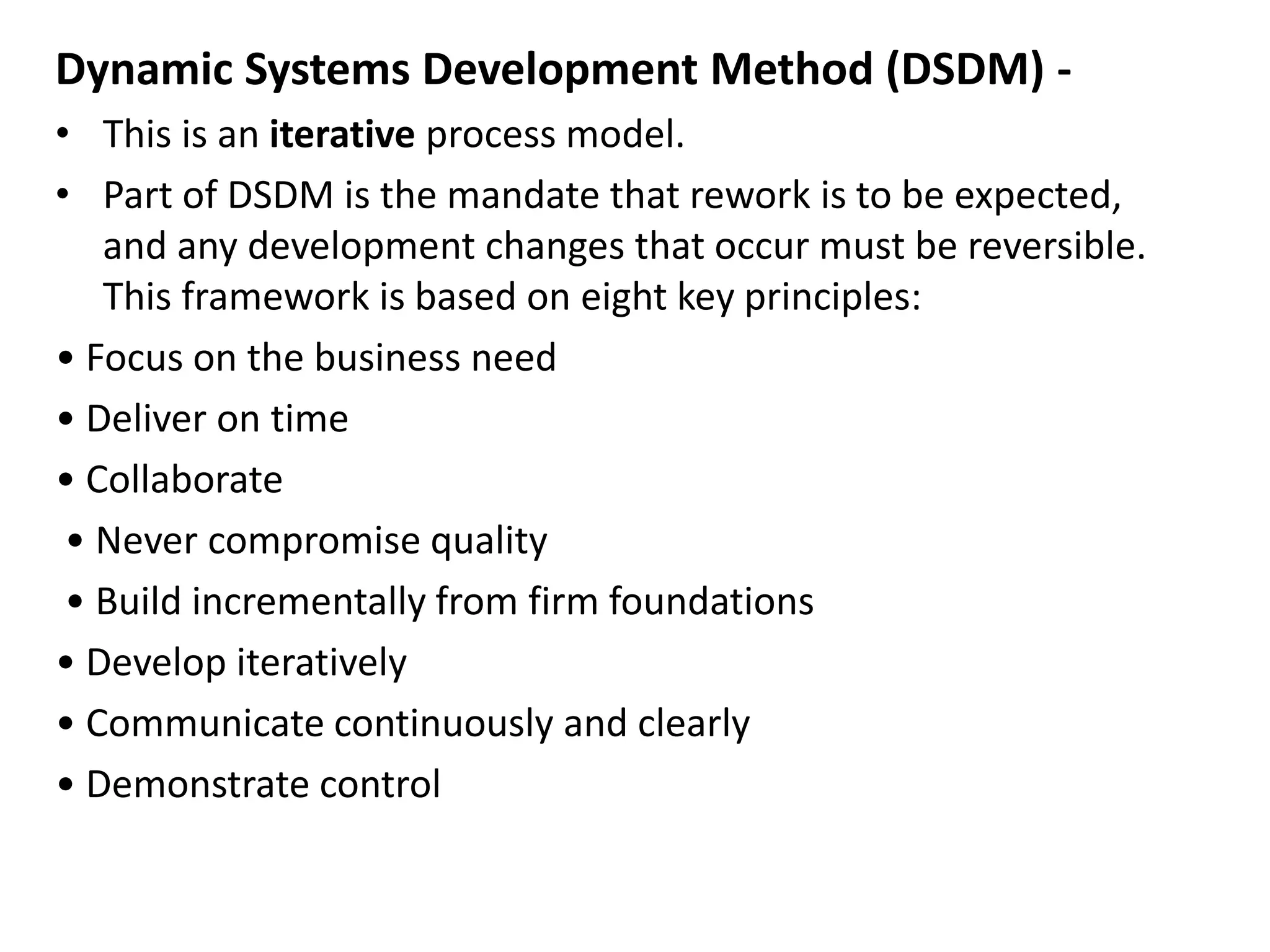 Dynamic Systems Development Method (DSDM) -
• This is an iterative process model.
• Part of DSDM is the mandate that rework is to be expected,
and any development changes that occur must be reversible.
This framework is based on eight key principles:
• Focus on the business need
• Deliver on time
• Collaborate
• Never compromise quality
• Build incrementally from firm foundations
• Develop iteratively
• Communicate continuously and clearly
• Demonstrate control
 
