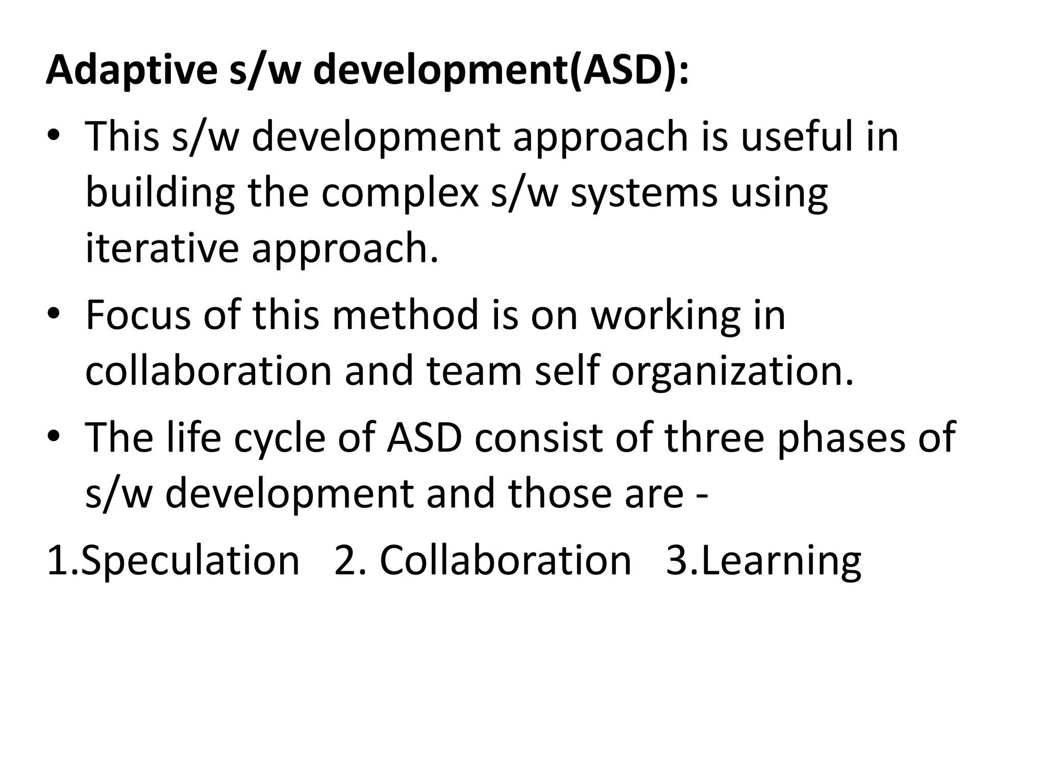 Adaptive s/w development(ASD):
• This s/w development approach is useful in
building the complex s/w systems using
iterative approach.
• Focus of this method is on working in
collaboration and team self organization.
• The life cycle of ASD consist of three phases of
s/w development and those are -
1.Speculation 2. Collaboration 3.Learning
 