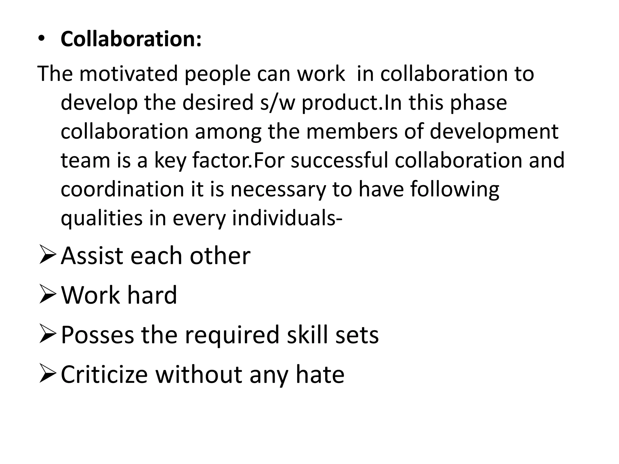 • Collaboration:
The motivated people can work in collaboration to
develop the desired s/w product.In this phase
collaboration among the members of development
team is a key factor.For successful collaboration and
coordination it is necessary to have following
qualities in every individuals-
Assist each other
Work hard
Posses the required skill sets
Criticize without any hate
 