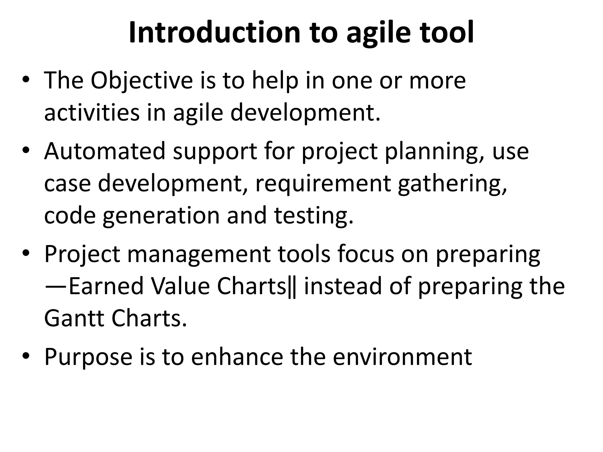 Introduction to agile tool
• The Objective is to help in one or more
activities in agile development.
• Automated support for project planning, use
case development, requirement gathering,
code generation and testing.
• Project management tools focus on preparing
―Earned Value Charts‖ instead of preparing the
Gantt Charts.
• Purpose is to enhance the environment
 
