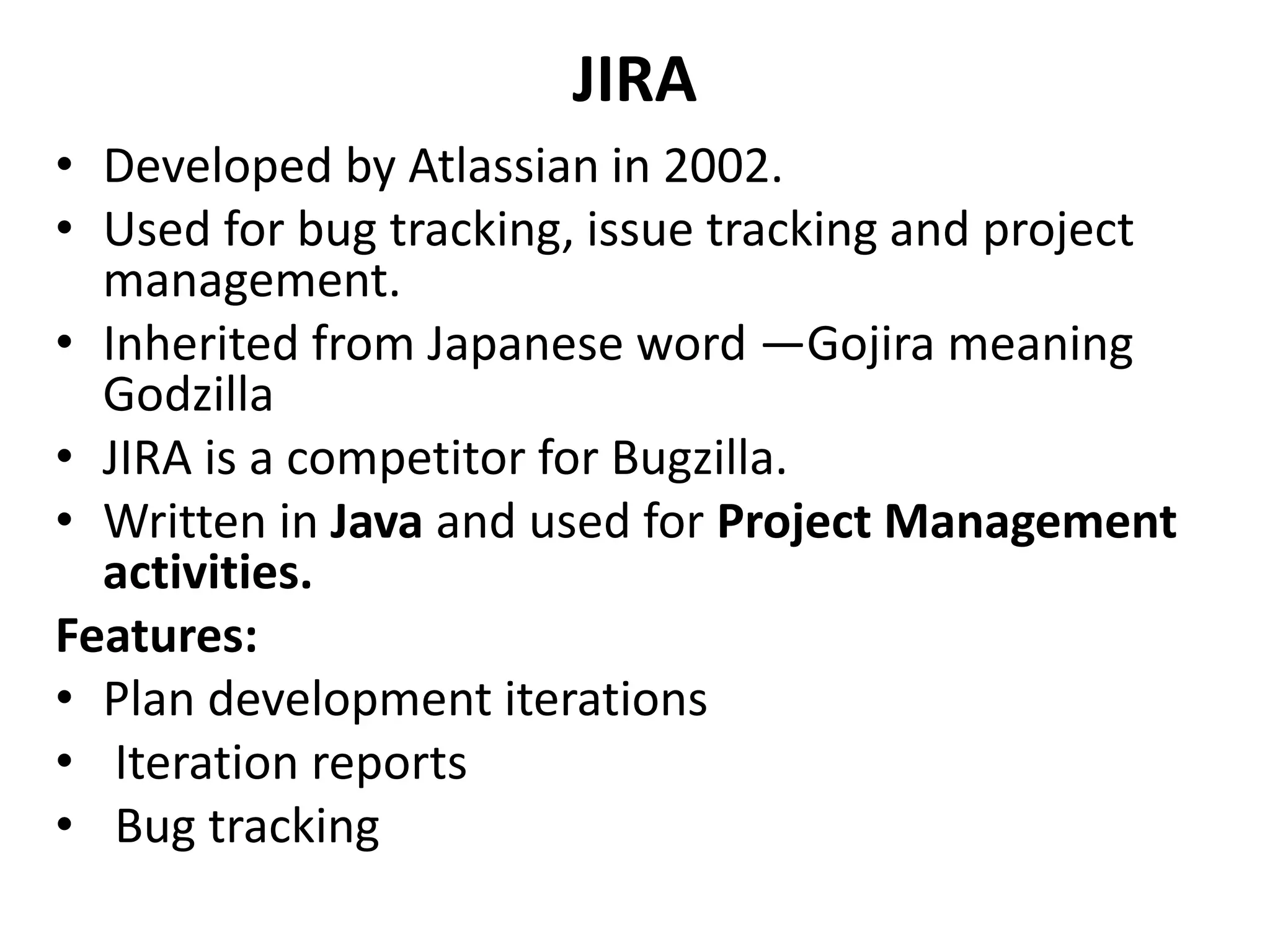 JIRA
• Developed by Atlassian in 2002.
• Used for bug tracking, issue tracking and project
management.
• Inherited from Japanese word ―Gojira meaning
Godzilla
• JIRA is a competitor for Bugzilla.
• Written in Java and used for Project Management
activities.
Features:
• Plan development iterations
• Iteration reports
• Bug tracking
 