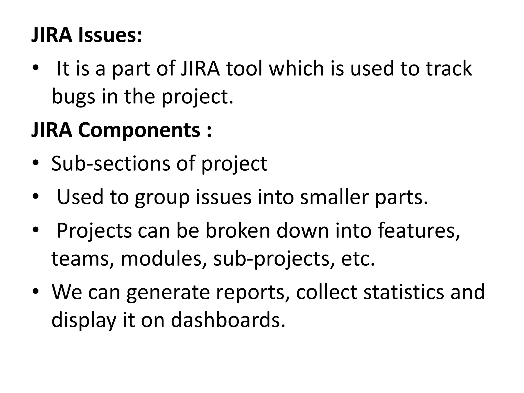 JIRA Issues:
• It is a part of JIRA tool which is used to track
bugs in the project.
JIRA Components :
• Sub-sections of project
• Used to group issues into smaller parts.
• Projects can be broken down into features,
teams, modules, sub-projects, etc.
• We can generate reports, collect statistics and
display it on dashboards.
 