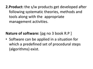 2.Product: the s/w products get developed after
following systematic theories, methods and
tools along with the appropriate
management activities.
Nature of software: [pg no 3 book R.P ]
• Software can be applied in a situation for
which a predefined set of procedural steps
(algorithms) exist.
 