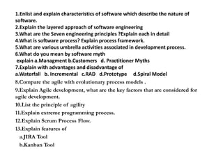1.Enlist and explain characteristics of software which describe the nature of
software.
2.Explain the layered approach of software engineering
3.What are the Seven engineering principles ?Explain each in detail
4.What is software process? Explain process framework.
5.What are various umbrella activities associated in development process.
6.What do you mean by software myth
explain a.Managment b.Customers d. Practitioner Myths
7.Explain with advantages and disadvantage of
a.Waterfall b. Incremental c.RAD d.Prototype d.Spiral Model
8.Compare the agile with evolutionary process models .
9.Explain Agile development, what are the key factors that are considered for
agile development.
10.List the principle of agility
11.Explain extreme programming process.
12.Explain Scrum Process Flow.
13.Explain features of
a.JIRA Tool
b.Kanban Tool
 