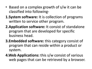 • Based on a complex growth of s/w it can be
classified into following-
1.System software: It is collection of programs
written to service other program.
2.Application software: It consist of standalone
program that are developed for specific
business head.
3.Embedded software: this category consist of
program that can reside within a product or
system.
4.Web Applications: this s/w consist of various
web pages that can be retrieved by a browser.
 