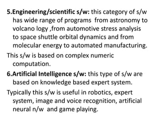 5.Engineering/scientific s/w: this category of s/w
has wide range of programs from astronomy to
volcano logy ,from automotive stress analysis
to space shuttle orbital dynamics and from
molecular energy to automated manufacturing.
This s/w is based on complex numeric
computation.
6.Artificial Intelligence s/w: this type of s/w are
based on knowledge based expert system.
Typically this s/w is useful in robotics, expert
system, image and voice recognition, artificial
neural n/w and game playing.
 