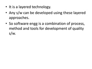 • It is a layered technology.
• Any s/w can be developed using these layered
approaches.
• So software engg is a combination of process,
method and tools for development of quality
s/w.
 
