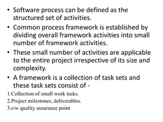 • Software process can be defined as the
structured set of activities.
• Common process framework is established by
dividing overall framework activities into small
number of framework activities.
• These small number of activities are applicable
to the entire project irrespective of its size and
complexity.
• A framework is a collection of task sets and
these task sets consist of -
1.Collection of small work tasks.
2.Project milestones, deliverables.
3.s/w quality assurance point
 