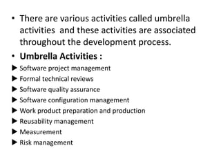 • There are various activities called umbrella
activities and these activities are associated
throughout the development process.
• Umbrella Activities :
 Software project management
 Formal technical reviews
 Software quality assurance
 Software configuration management
 Work product preparation and production
 Reusability management
 Measurement
 Risk management
 