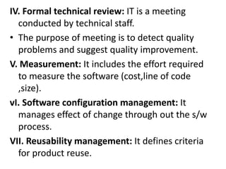 IV. Formal technical review: IT is a meeting
conducted by technical staff.
• The purpose of meeting is to detect quality
problems and suggest quality improvement.
V. Measurement: It includes the effort required
to measure the software (cost,line of code
,size).
vI. Software configuration management: It
manages effect of change through out the s/w
process.
VII. Reusability management: It defines criteria
for product reuse.
 
