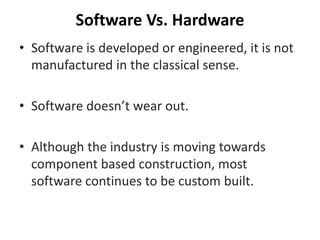 Software Vs. Hardware
• Software is developed or engineered, it is not
manufactured in the classical sense.
• Software doesn’t wear out.
• Although the industry is moving towards
component based construction, most
software continues to be custom built.
 