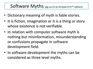 Software Myths [pg.no-21 to 24 book R.P.7th edition]
• Dictionary meaning of myth is fable stories.
• It is fiction, imagination or it is a thing or story
whose existence is not verifiable.
• In relation with computer software myth is
nothing but misinformation, misunderstanding
or confusions propagate in software
development field.
• In software development the myths can be
considered as three level myths.
 
