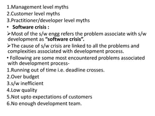 1.Management level myths
2.Customer level myths
3.Practitioner/developer level myths
• Software crisis :
Most of the s/w engg refers the problem associate with s/w
development as “software crisis”.
The cause of s/w crisis are linked to all the problems and
complexities associated with development process.
• Following are some most encountered problems associated
with development process-
1.Running out of time i.e. deadline crosses.
2.Over budget
3.s/w inefficient
4.Low quality
5.Not upto expectations of customers
6.No enough development team.
 