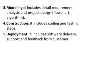 3.Modeling:it includes detail requirement
analysis and project design (flowchart,
algorithm).
4.Construction: it includes coding and testing
steps.
5.Deployment: it includes software delivery,
support and feedback from customer.
 