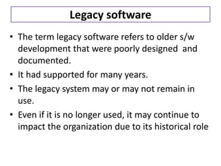 Legacy software
• The term legacy software refers to older s/w
development that were poorly designed and
documented.
• It had supported for many years.
• The legacy system may or may not remain in
use.
• Even if it is no longer used, it may continue to
impact the organization due to its historical role
 