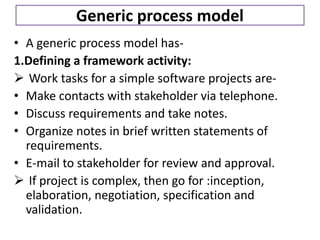 Generic process model
• A generic process model has-
1.Defining a framework activity:
 Work tasks for a simple software projects are-
• Make contacts with stakeholder via telephone.
• Discuss requirements and take notes.
• Organize notes in brief written statements of
requirements.
• E-mail to stakeholder for review and approval.
 If project is complex, then go for :inception,
elaboration, negotiation, specification and
validation.
 