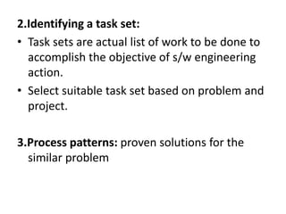 2.Identifying a task set:
• Task sets are actual list of work to be done to
accomplish the objective of s/w engineering
action.
• Select suitable task set based on problem and
project.
3.Process patterns: proven solutions for the
similar problem
 