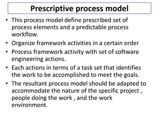 Prescriptive process model
• This process model define prescribed set of
process elements and a predictable process
workflow.
• Organize framework activities in a certain order
• Process framework activity with set of software
engineering actions.
• Each actions in terms of a task set that identifies
the work to be accomplished to meet the goals.
• The resultant process model should be adapted to
accommodate the nature of the specific project ,
people doing the work , and the work
environment.
 