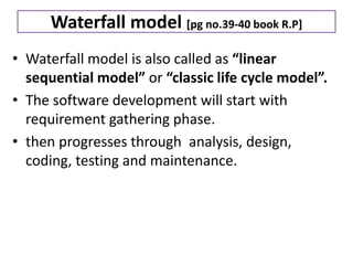 Waterfall model [pg no.39-40 book R.P]
• Waterfall model is also called as “linear
sequential model” or “classic life cycle model”.
• The software development will start with
requirement gathering phase.
• then progresses through analysis, design,
coding, testing and maintenance.
 