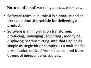 Nature of a software [pg no.3 book R.P,7th edition]
• Software takes dual role.It is a product and at
the same time ,the vehicle for delivering a
product.
• Software is an information transformer,
producing, managing , acquiring , modifying ,
displaying or transmitting into that Can be as
simple as single bit or complex as a multimedia
presentation derived from data acquired from
dozens of independents sources.
 