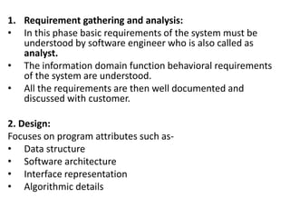 1. Requirement gathering and analysis:
• In this phase basic requirements of the system must be
understood by software engineer who is also called as
analyst.
• The information domain function behavioral requirements
of the system are understood.
• All the requirements are then well documented and
discussed with customer.
2. Design:
Focuses on program attributes such as-
• Data structure
• Software architecture
• Interface representation
• Algorithmic details
 