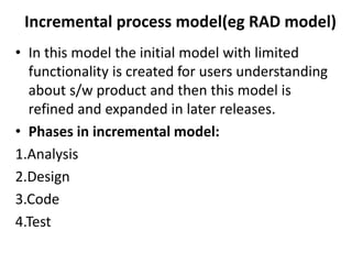Incremental process model(eg RAD model)
• In this model the initial model with limited
functionality is created for users understanding
about s/w product and then this model is
refined and expanded in later releases.
• Phases in incremental model:
1.Analysis
2.Design
3.Code
4.Test
 
