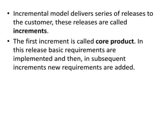 • Incremental model delivers series of releases to
the customer, these releases are called
increments.
• The first increment is called core product. In
this release basic requirements are
implemented and then, in subsequent
increments new requirements are added.
 
