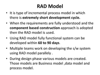 RAD Model
• It is type of incremental process model in which
there is extremely short development cycle.
• When the requirements are fully understood and the
component based construction approach is adopted
then the RAD model is used.
• Using RAD model fully functional system can be
developed within 60 to 90 days.
• Multiple teams work on developing the s/w system
using RAD model parallely .
• During design phase various models are created.
Those models are Business model ,data model and
process model.
 
