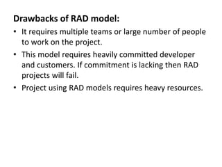 Drawbacks of RAD model:
• It requires multiple teams or large number of people
to work on the project.
• This model requires heavily committed developer
and customers. If commitment is lacking then RAD
projects will fail.
• Project using RAD models requires heavy resources.
 