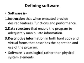 Defining software
• Software is-
1.Instruction that when executed provide
desired features, functions and performance.
2.Data structure that enable the program to
adequately manipulate information.
3.Descriptive information in both hard copy and
virtual forms that describes the operation and
use of the program.
• Software is uses logical rather than physical
system elements.
 