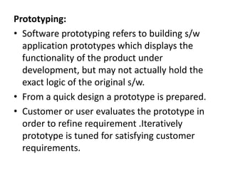 Prototyping:
• Software prototyping refers to building s/w
application prototypes which displays the
functionality of the product under
development, but may not actually hold the
exact logic of the original s/w.
• From a quick design a prototype is prepared.
• Customer or user evaluates the prototype in
order to refine requirement .Iteratively
prototype is tuned for satisfying customer
requirements.
 