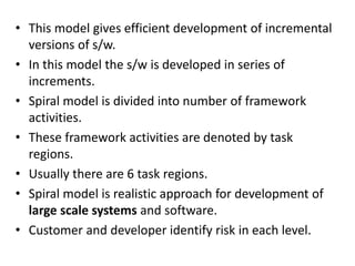• This model gives efficient development of incremental
versions of s/w.
• In this model the s/w is developed in series of
increments.
• Spiral model is divided into number of framework
activities.
• These framework activities are denoted by task
regions.
• Usually there are 6 task regions.
• Spiral model is realistic approach for development of
large scale systems and software.
• Customer and developer identify risk in each level.
 