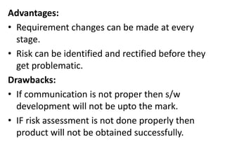 Advantages:
• Requirement changes can be made at every
stage.
• Risk can be identified and rectified before they
get problematic.
Drawbacks:
• If communication is not proper then s/w
development will not be upto the mark.
• IF risk assessment is not done properly then
product will not be obtained successfully.
 