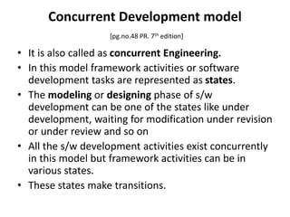 Concurrent Development model
[pg.no.48 PR. 7th edition]
• It is also called as concurrent Engineering.
• In this model framework activities or software
development tasks are represented as states.
• The modeling or designing phase of s/w
development can be one of the states like under
development, waiting for modification under revision
or under review and so on
• All the s/w development activities exist concurrently
in this model but framework activities can be in
various states.
• These states make transitions.
 