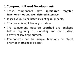1.Component Based Development:
• These components have specialized targeted
functionalities and well defined interface.
• It uses various characteristics of spiral models.
• This model is evolutionary in nature.
• The component must be searched and analyzed
before beginning of modeling and construction
activity of s/w development.
• Components can be simple functions or object
oriented methods or classes.
 