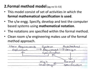 2.Formal method model:[pg.no 51-53]
• This model consist of set of activities in which the
formal mathematical specification is used.
• The s/w engg. Specify, develop and test the computer
based systems using mathematical notation.
• The notations are specified within the formal method.
• Clean room s/w engineering makes use of the formal
method approach.
 