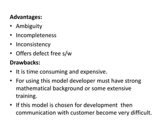 Advantages:
• Ambiguity
• Incompleteness
• Inconsistency
• Offers defect free s/w
Drawbacks:
• It is time consuming and expensive.
• For using this model developer must have strong
mathematical background or some extensive
training.
• If this model is chosen for development then
communication with customer become very difficult.
 