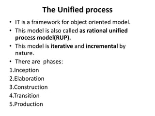 The Unified process
• IT is a framework for object oriented model.
• This model is also called as rational unified
process model(RUP).
• This model is iterative and incremental by
nature.
• There are phases:
1.Inception
2.Elaboration
3.Construction
4.Transition
5.Production
 