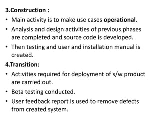 3.Construction :
• Main activity is to make use cases operational.
• Analysis and design activities of previous phases
are completed and source code is developed.
• Then testing and user and installation manual is
created.
4.Transition:
• Activities required for deployment of s/w product
are carried out.
• Beta testing conducted.
• User feedback report is used to remove defects
from created system.
 