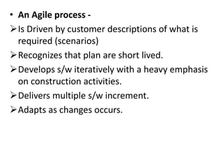 • An Agile process -
Is Driven by customer descriptions of what is
required (scenarios)
Recognizes that plan are short lived.
Develops s/w iteratively with a heavy emphasis
on construction activities.
Delivers multiple s/w increment.
Adapts as changes occurs.
 