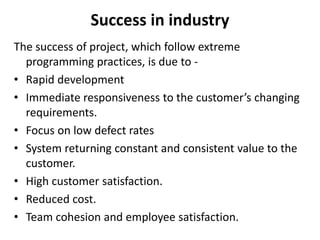 Success in industry
The success of project, which follow extreme
programming practices, is due to -
• Rapid development
• Immediate responsiveness to the customer’s changing
requirements.
• Focus on low defect rates
• System returning constant and consistent value to the
customer.
• High customer satisfaction.
• Reduced cost.
• Team cohesion and employee satisfaction.
 