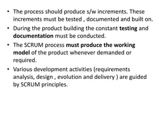 • The process should produce s/w increments. These
increments must be tested , documented and built on.
• During the product building the constant testing and
documentation must be conducted.
• The SCRUM process must produce the working
model of the product whenever demanded or
required.
• Various development activities (requirements
analysis, design , evolution and delivery ) are guided
by SCRUM principles.
 