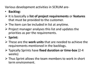 Various development activities in SCRUM are-
• Backlog:
 It is basically a list of project requirements or features
that must be provided to the customer.
 The item can be included in list at anytime.
 Project manager analyses this list and updates the
priorities as per the requirements.
• Sprint:
 These are the work units that are needed to achieve the
requirements mentioned in the backlogs.
 Typically Sprints have fixed duration or time-box (2-4
weeks)
 Thus Sprint allows the team members to work in short
term environment.
 