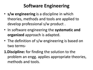 Software Engineering
• s/w engineering is a discipline in which
theories, methods and tools are applied to
develop professional s/w product .
• In software engineering the systematic and
organized approach is adapted.
• The definition of s/w engineering is based on
two terms-
1.Discipline: for finding the solution to the
problem an engg. applies appropriate theories,
methods and tools.
 
