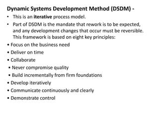 Dynamic Systems Development Method (DSDM) -
• This is an iterative process model.
• Part of DSDM is the mandate that rework is to be expected,
and any development changes that occur must be reversible.
This framework is based on eight key principles:
• Focus on the business need
• Deliver on time
• Collaborate
• Never compromise quality
• Build incrementally from firm foundations
• Develop iteratively
• Communicate continuously and clearly
• Demonstrate control
 