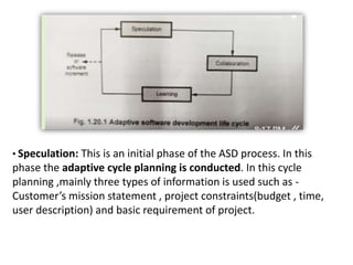 • Speculation: This is an initial phase of the ASD process. In this
phase the adaptive cycle planning is conducted. In this cycle
planning ,mainly three types of information is used such as -
Customer’s mission statement , project constraints(budget , time,
user description) and basic requirement of project.
 
