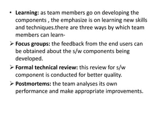 • Learning: as team members go on developing the
components , the emphasize is on learning new skills
and techniques.there are three ways by which team
members can learn-
 Focus groups: the feedback from the end users can
be obtained about the s/w components being
developed.
 Formal technical review: this review for s/w
component is conducted for better quality.
 Postmortems: the team analyses its own
performance and make appropriate improvements.
 