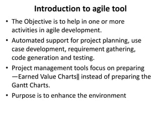 Introduction to agile tool
• The Objective is to help in one or more
activities in agile development.
• Automated support for project planning, use
case development, requirement gathering,
code generation and testing.
• Project management tools focus on preparing
―Earned Value Charts‖ instead of preparing the
Gantt Charts.
• Purpose is to enhance the environment
 