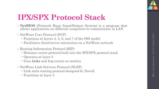 100
IPX/SPX Protocol Stack
• NetBIOS (Network Basic Input/Output System) is a program that
allows applications on different computers to communicate in LAN
• NetWare Core Protocol (NCP)
 Functions at layers 4, 5, 6, and 7 of the OSI model
 Facilitates client/server interaction on a NetWare network
• Routing Information Protocol (RIP)
 Distance-vector protocol built into the IPX/SPX protocol stack
 Operates at layer 3
 Uses ticks and hop counts as metrics
• NetWare Link Services Protocol (NLSP)
 Link state routing protocol designed by Novell
 Functions at layer 3
Unit-1
Comp
Network
by
:
Prof.
D.
P.
Mishra
BITD
 